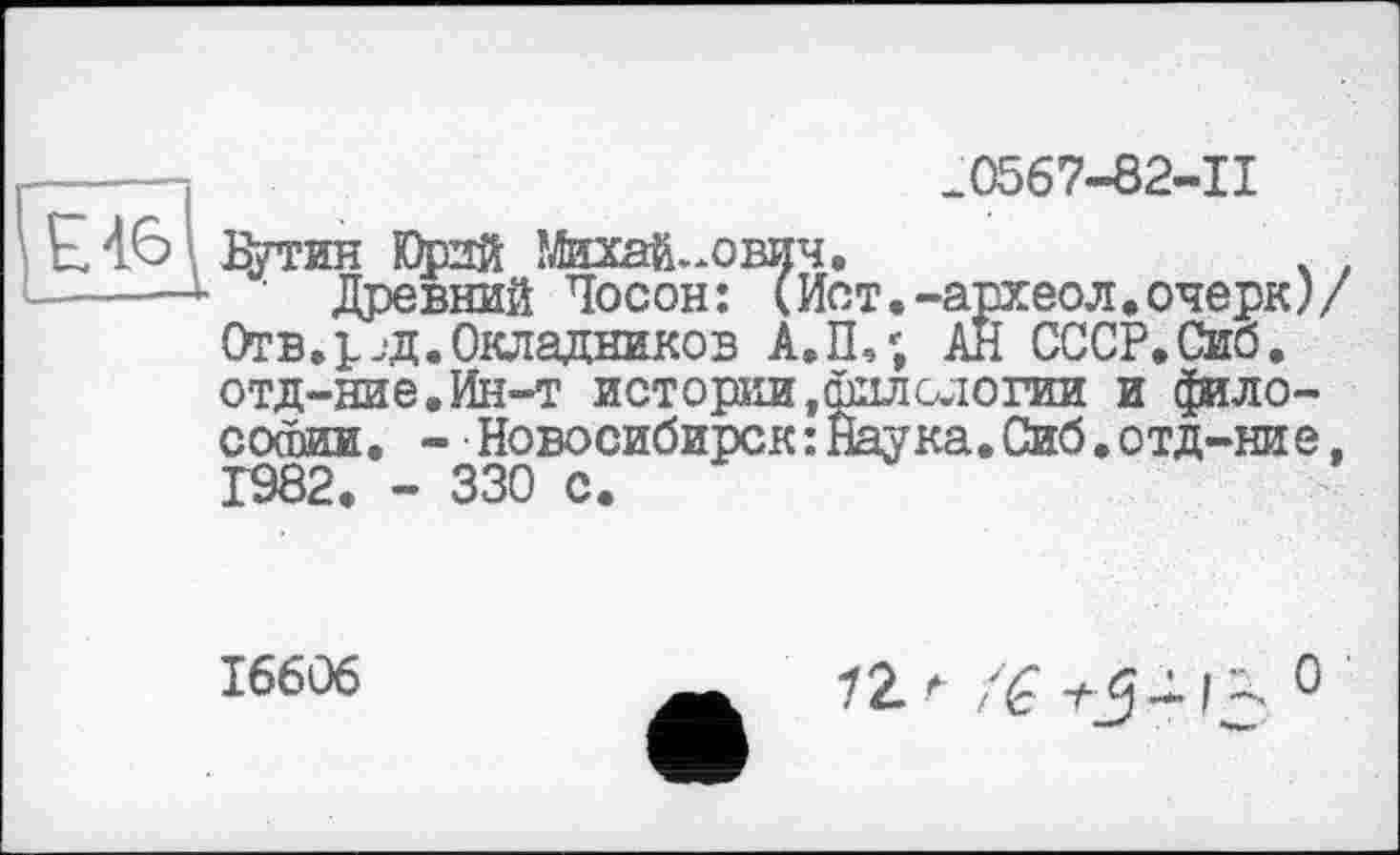 ﻿Е46
.0567-82-11
Дутин Юрий Михайлович.	. .
Древний Чосон: (Ист.-археол.очерк)/ Отв.р.д.Окладников А.П,; АН СССР.Сиб. отд-ние.Ин-т истории,филологии и философии. - Новосибирск: Наука.Сиб.отд-ние, 1982. - 330 с.
16606
